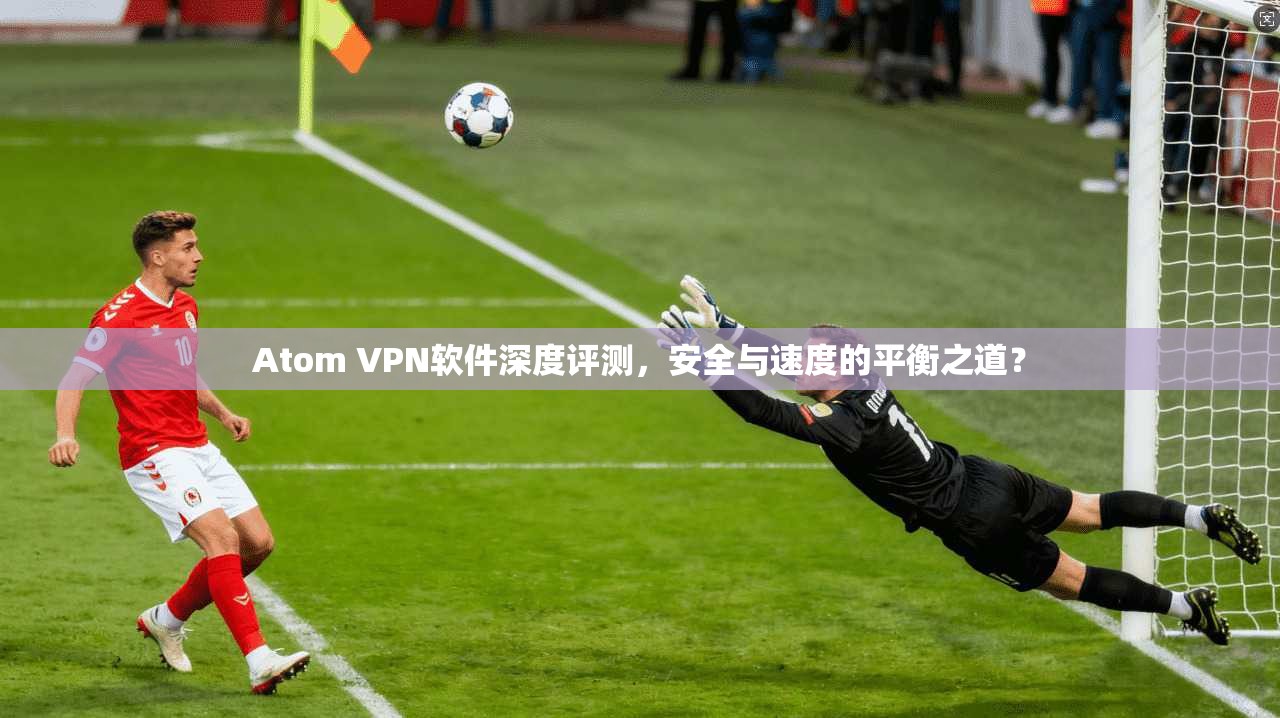 Atom VPN软件深度评测，安全与速度的平衡之道？