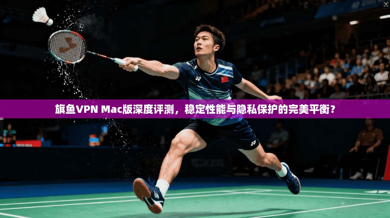 旗鱼VPN Mac版深度评测，稳定性能与隐私保护的完美平衡？