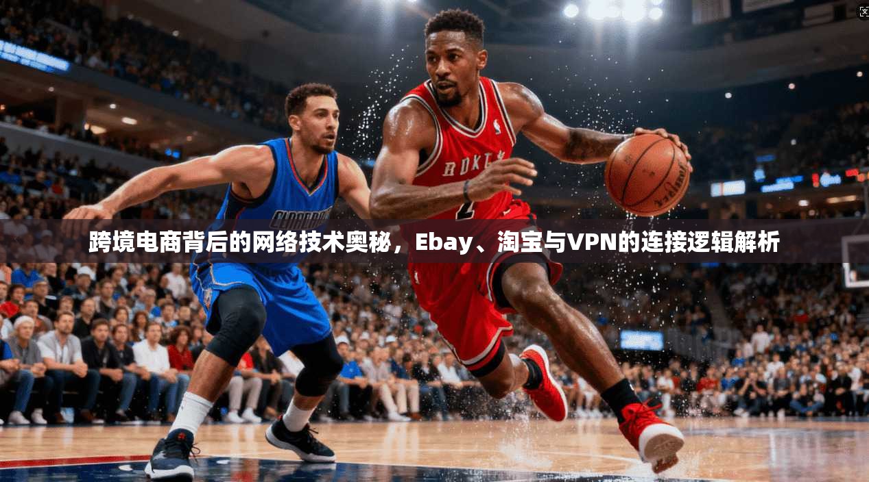 跨境电商背后的网络技术奥秘，Ebay、淘宝与VPN的连接逻辑解析