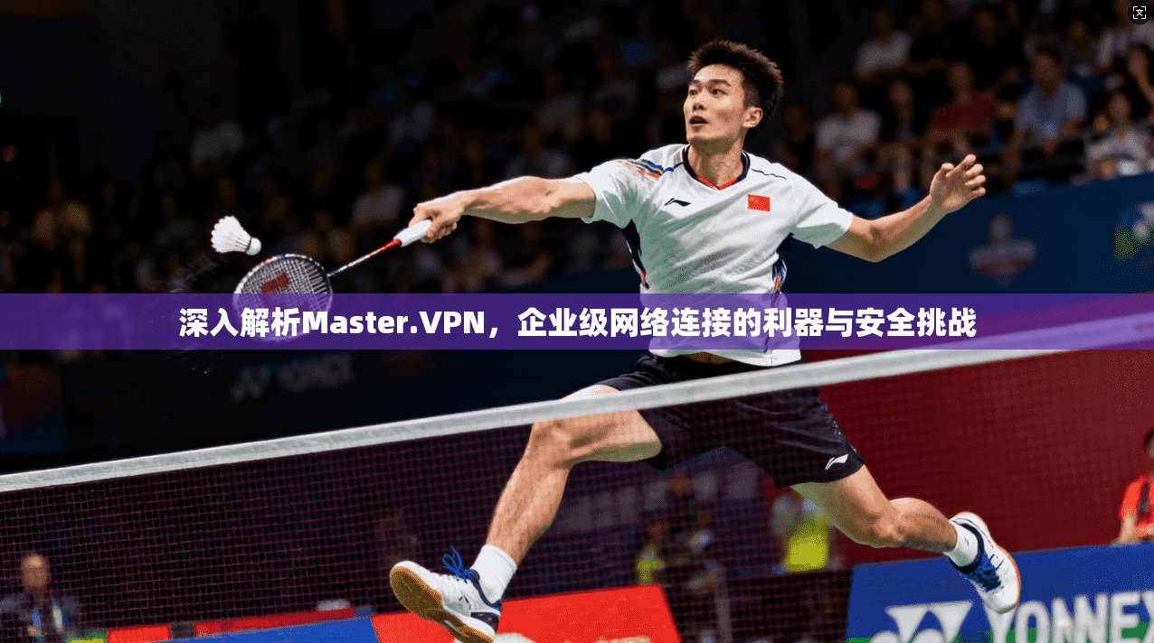 深入解析Master.VPN，企业级网络连接的利器与安全挑战