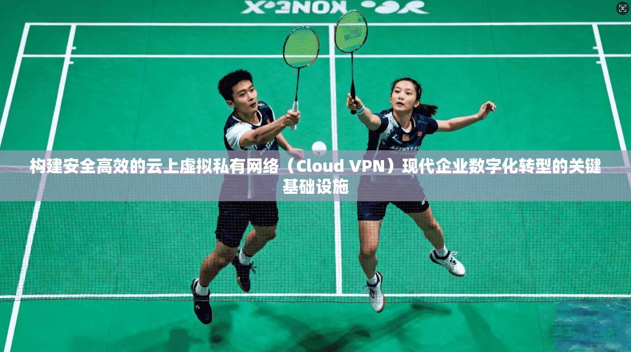 构建安全高效的云上虚拟私有网络（Cloud VPN）现代企业数字化转型的关键基础设施