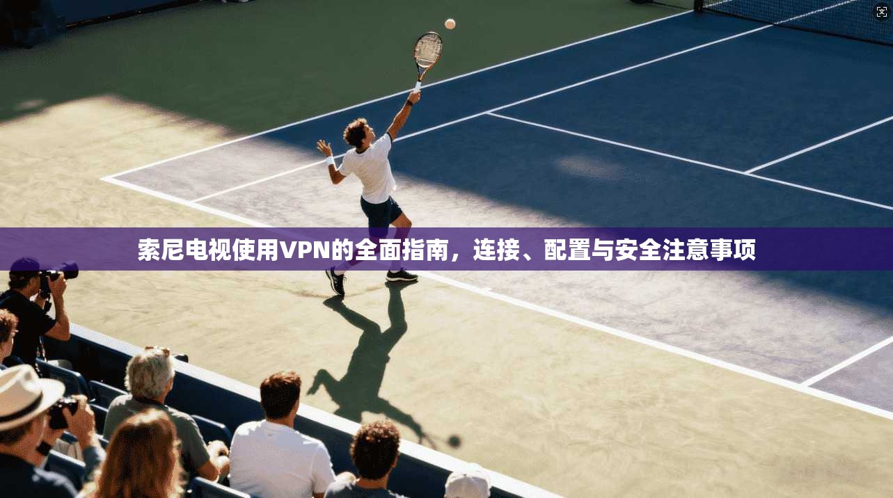 索尼电视使用VPN的全面指南，连接、配置与安全注意事项