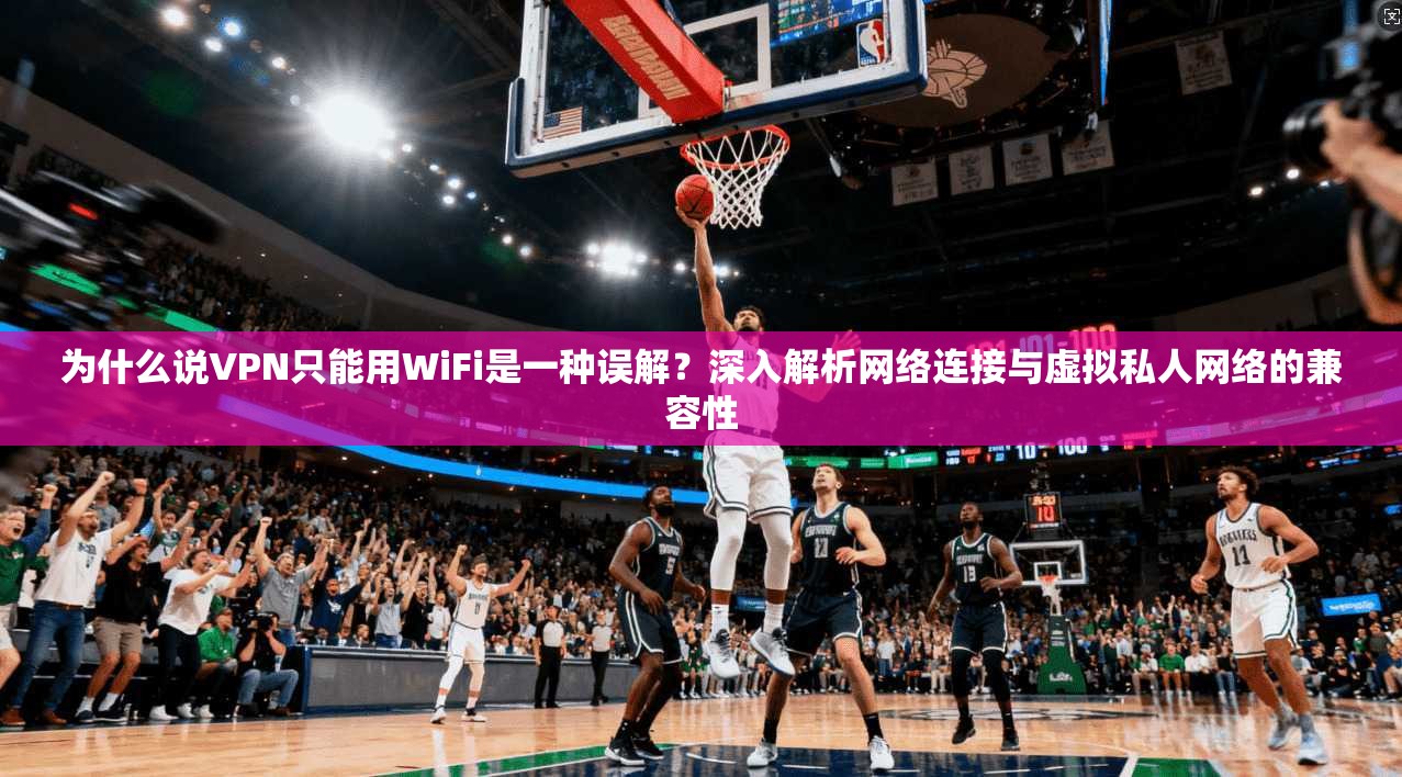 为什么说VPN只能用WiFi是一种误解？深入解析网络连接与虚拟私人网络的兼容性