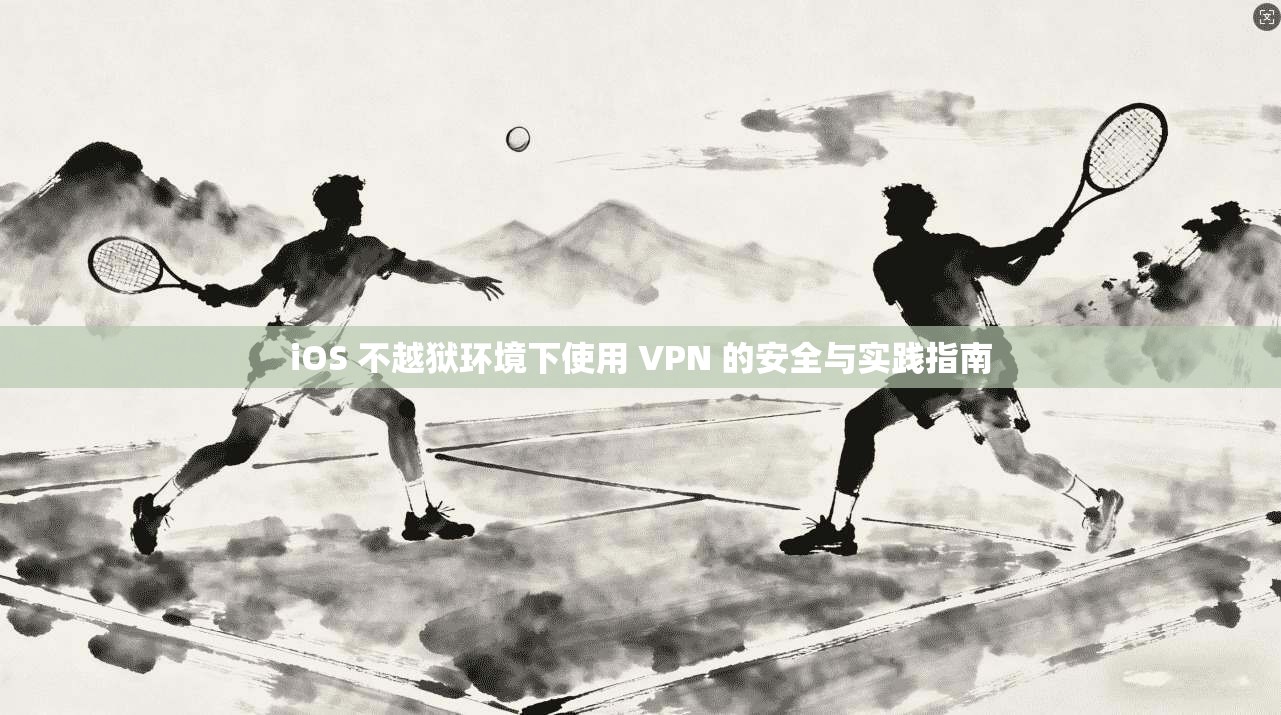 iOS 不越狱环境下使用 VPN 的安全与实践指南