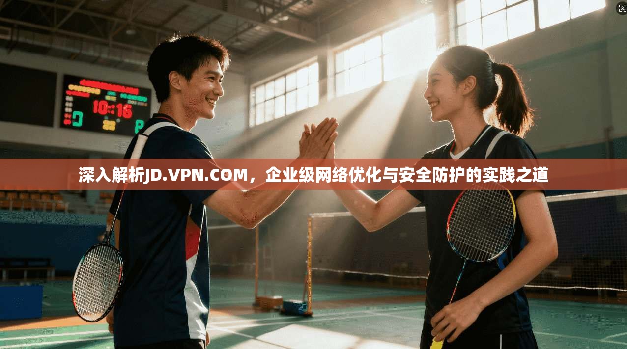 深入解析JD.VPN.COM，企业级网络优化与安全防护的实践之道