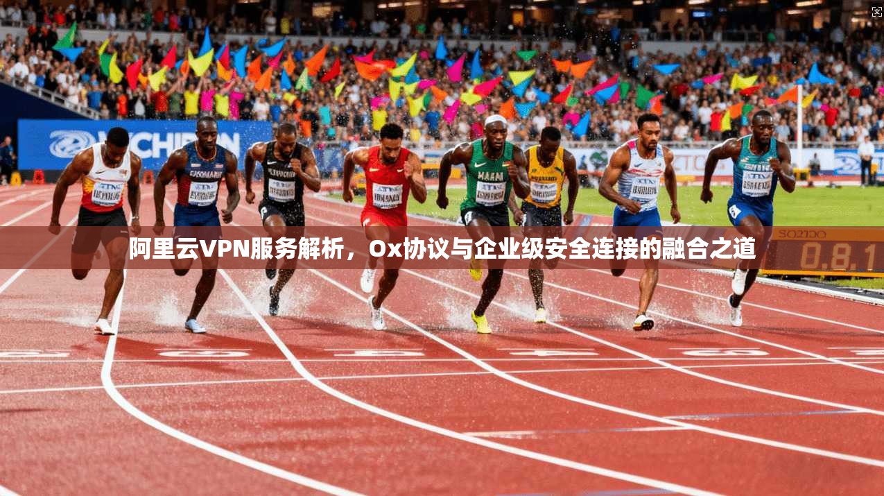 阿里云VPN服务解析，Ox协议与企业级安全连接的融合之道