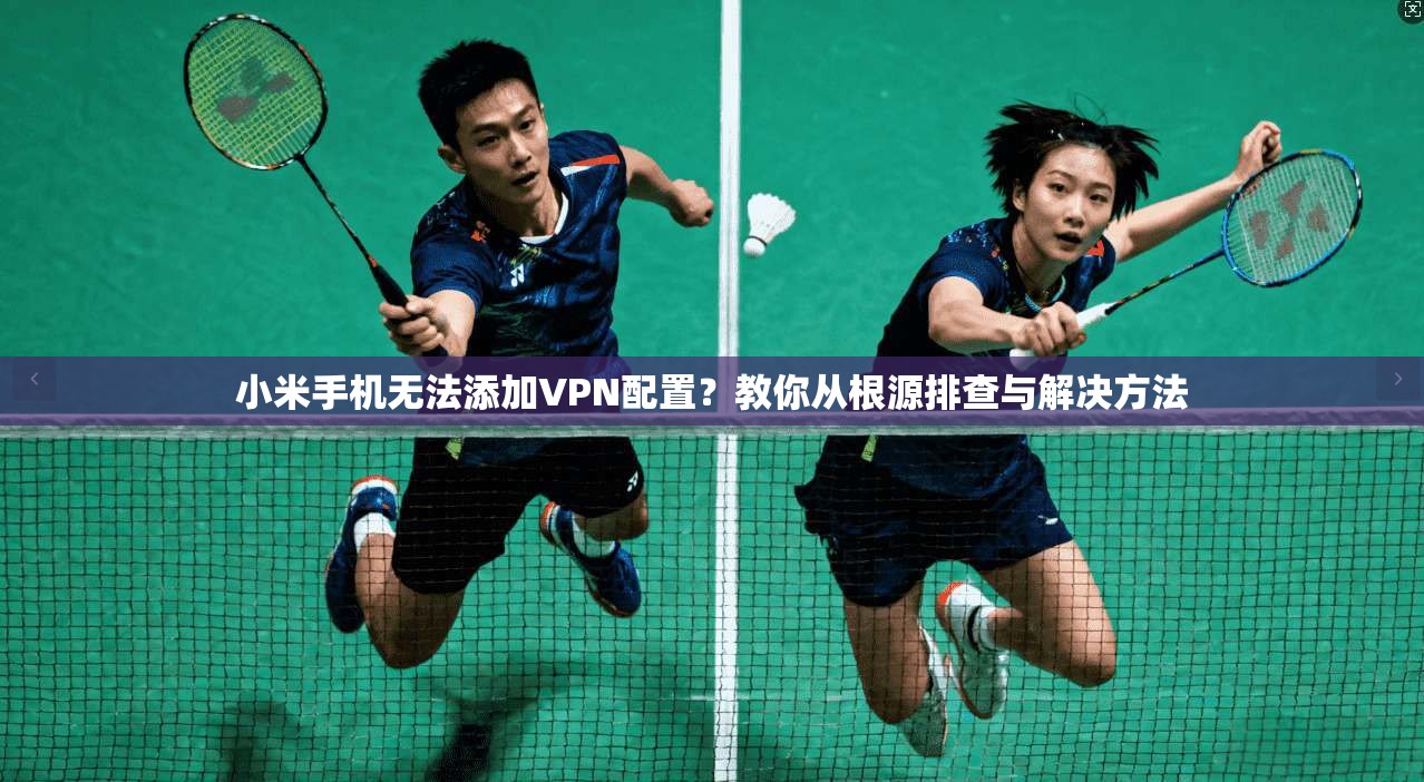 小米手机无法添加VPN配置？教你从根源排查与解决方法