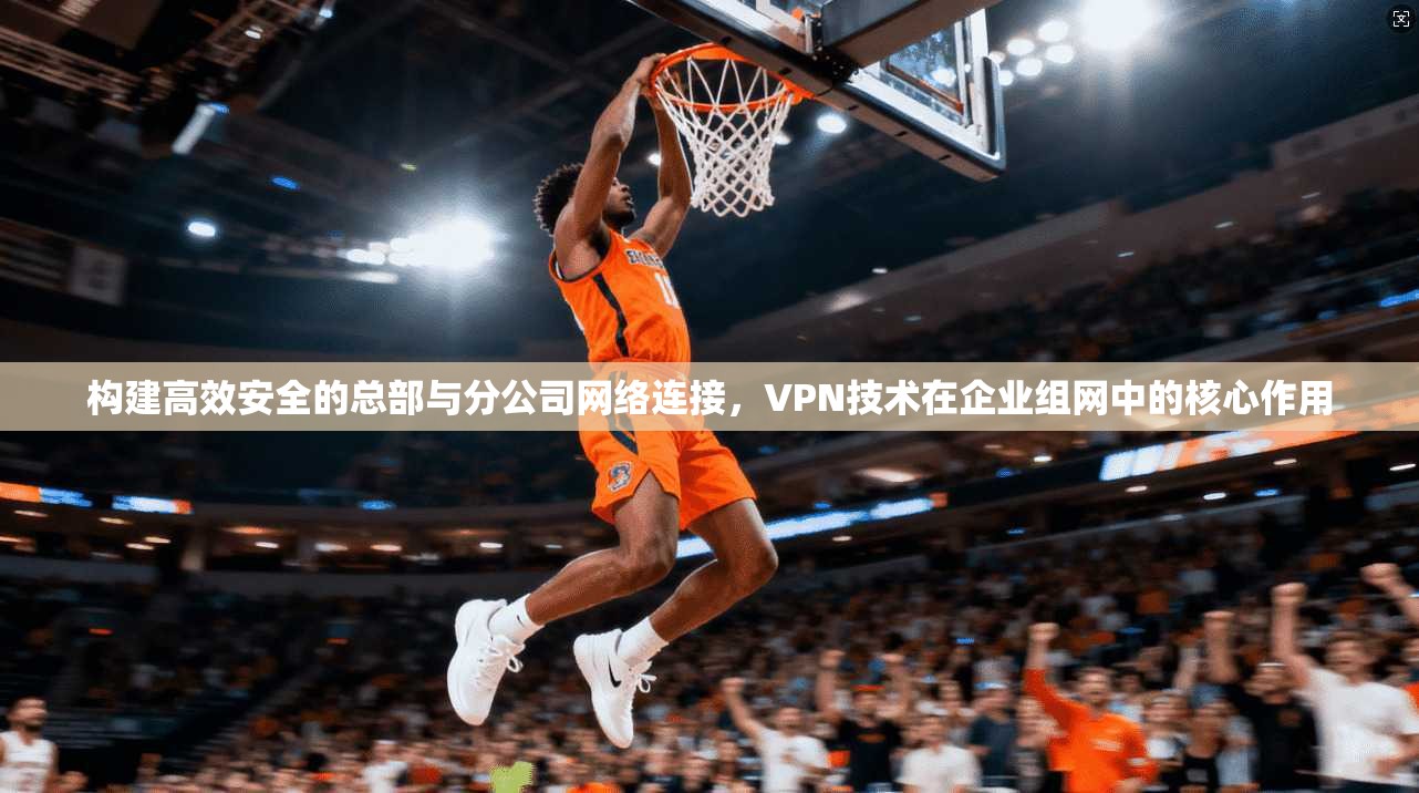 构建高效安全的总部与分公司网络连接，VPN技术在企业组网中的核心作用