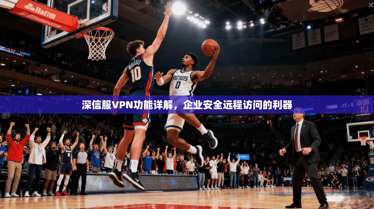 深信服VPN功能详解，企业安全远程访问的利器