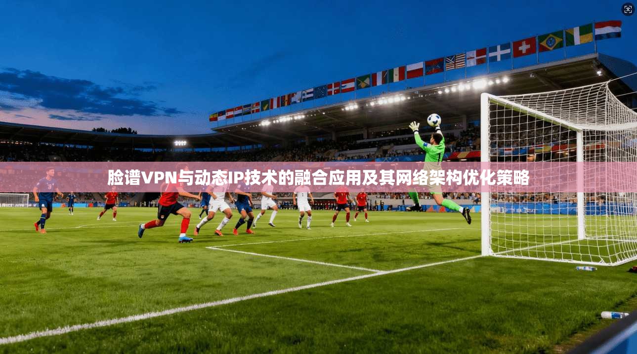 脸谱VPN与动态IP技术的融合应用及其网络架构优化策略