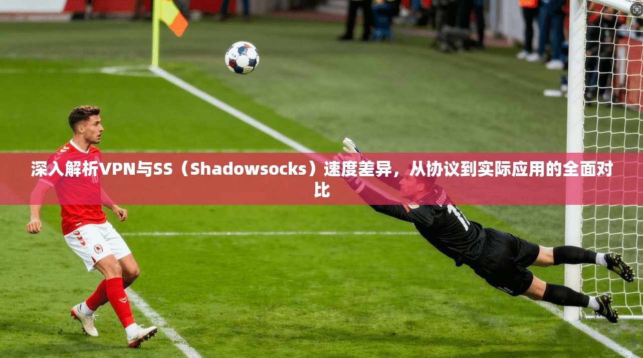 深入解析VPN与SS（Shadowsocks）速度差异，从协议到实际应用的全面对比