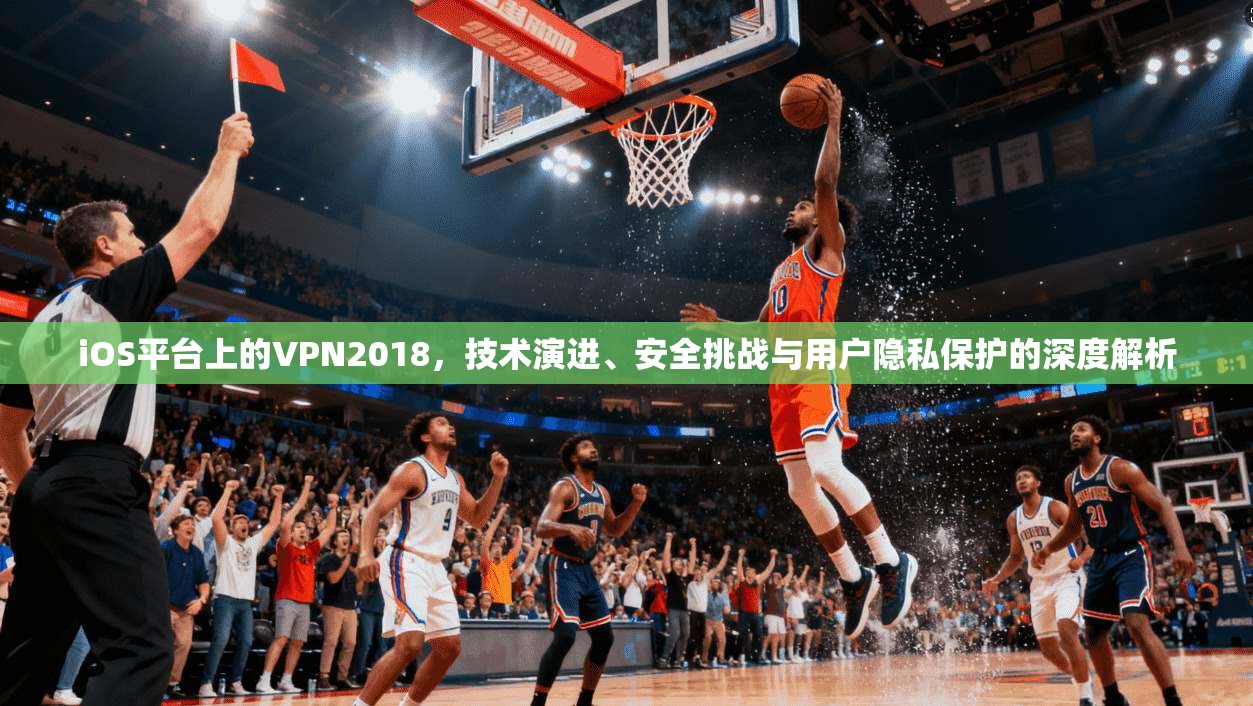 iOS平台上的VPN2018，技术演进、安全挑战与用户隐私保护的深度解析
