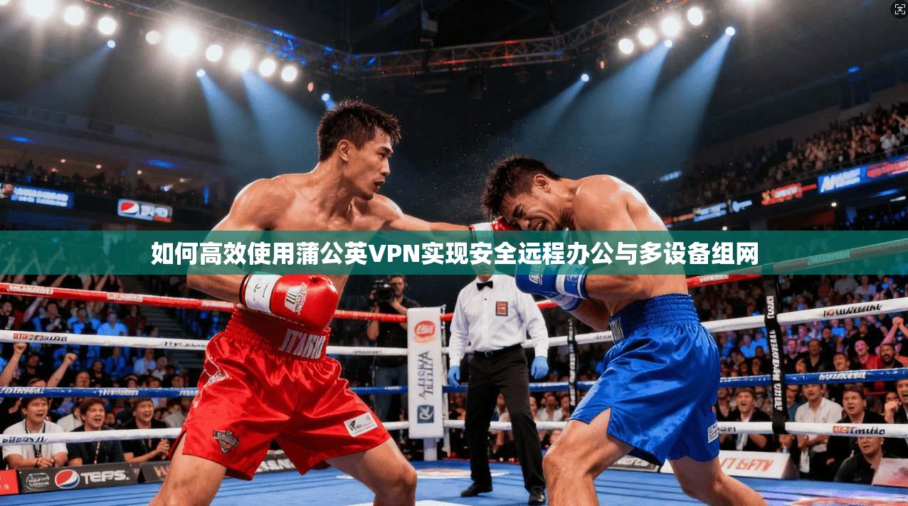 如何高效使用蒲公英VPN实现安全远程办公与多设备组网
