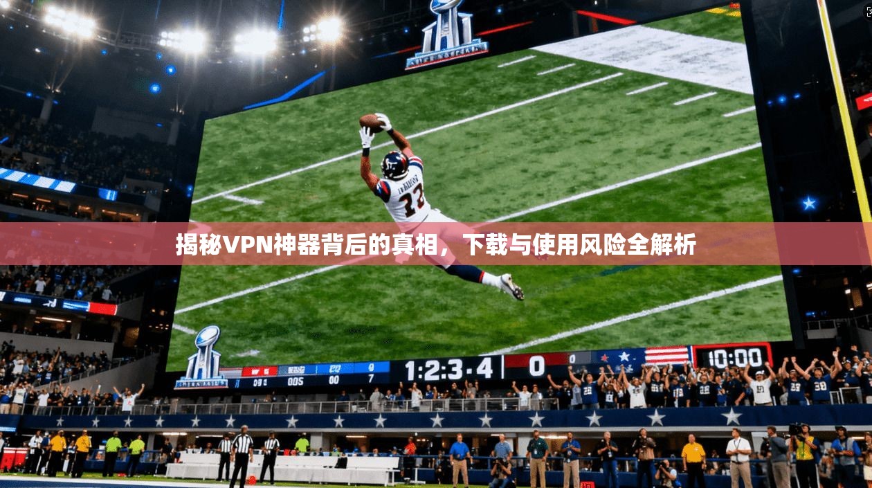 揭秘VPN神器背后的真相，下载与使用风险全解析