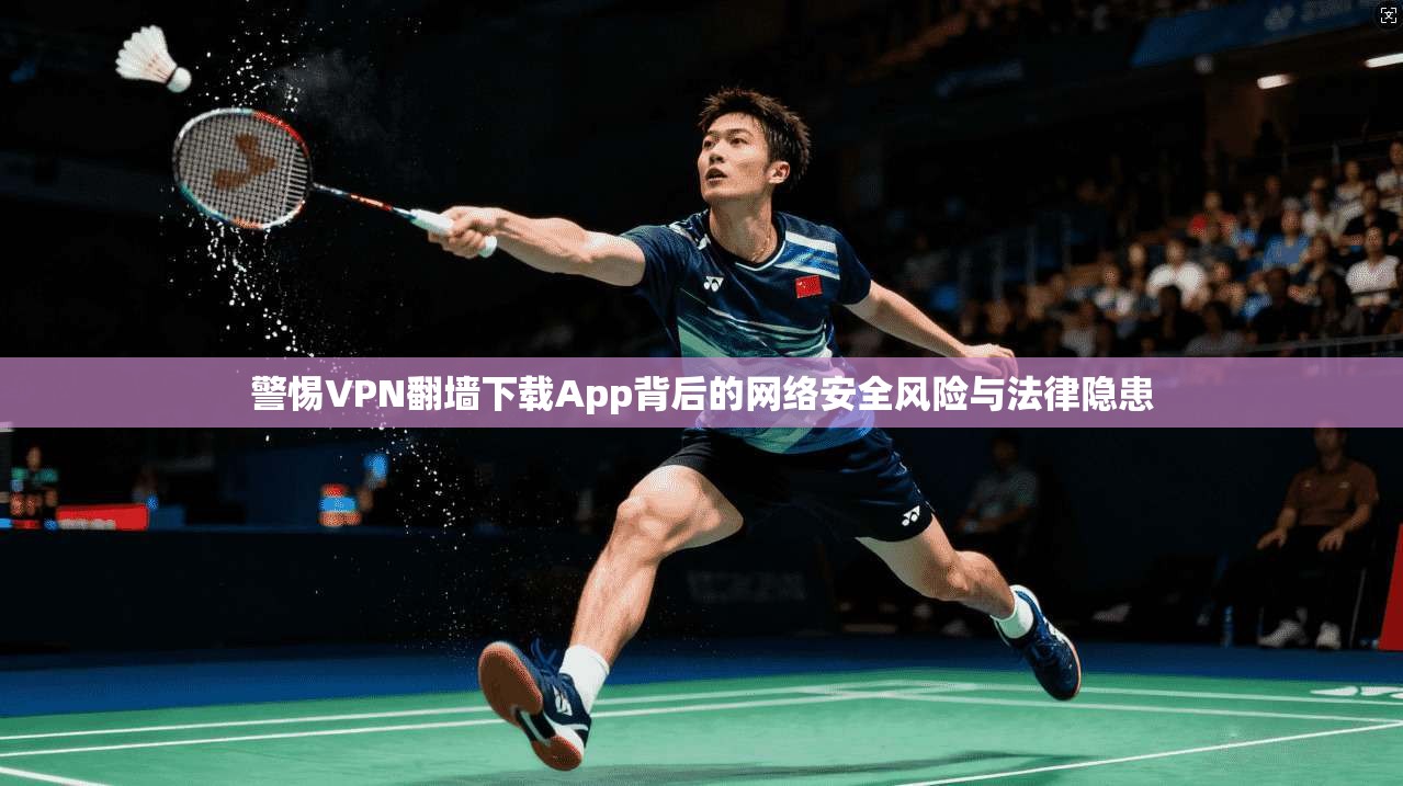 警惕VPN翻墙下载App背后的网络安全风险与法律隐患
