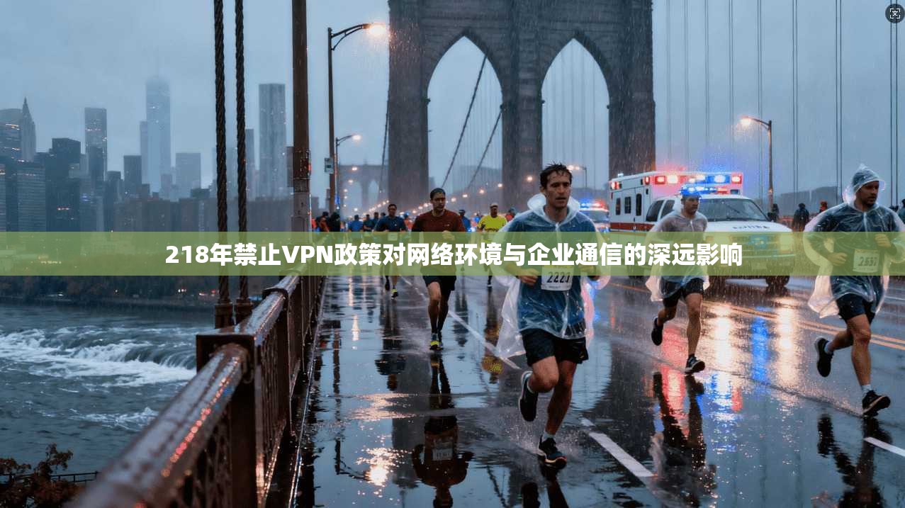 218年禁止VPN政策对网络环境与企业通信的深远影响