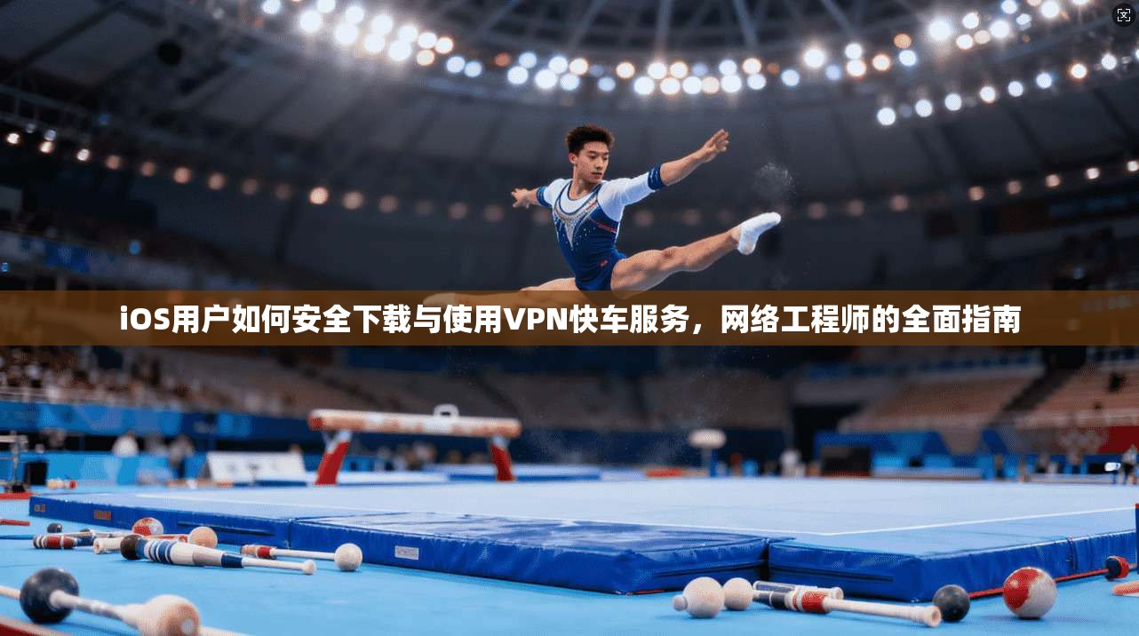 iOS用户如何安全下载与使用VPN快车服务，网络工程师的全面指南
