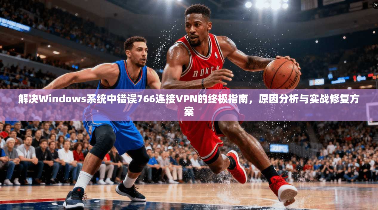 解决Windows系统中错误766连接VPN的终极指南，原因分析与实战修复方案