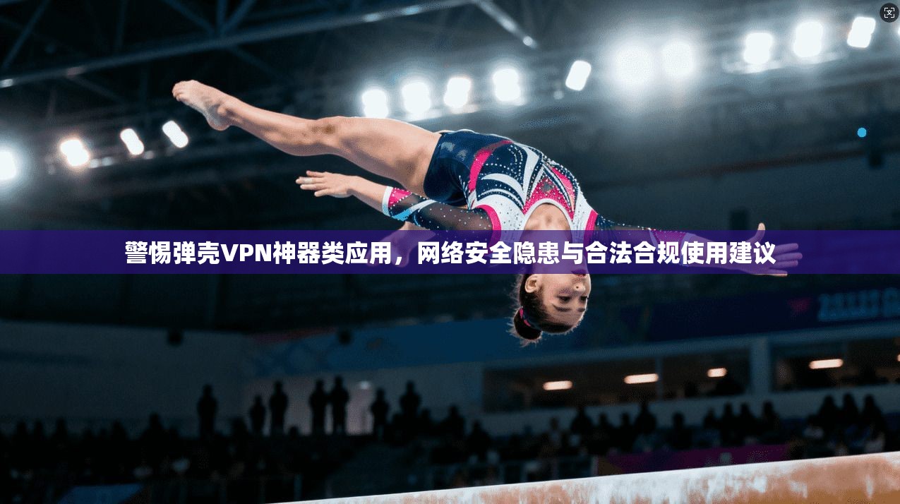 警惕弹壳VPN神器类应用，网络安全隐患与合法合规使用建议