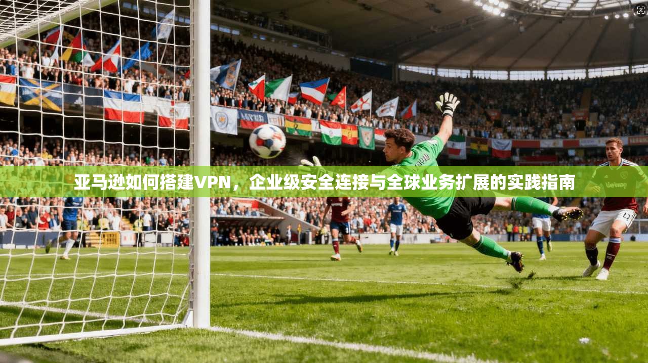 亚马逊如何搭建VPN，企业级安全连接与全球业务扩展的实践指南