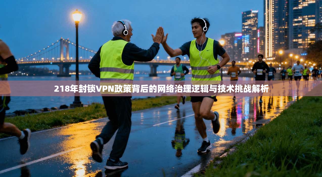 218年封锁VPN政策背后的网络治理逻辑与技术挑战解析