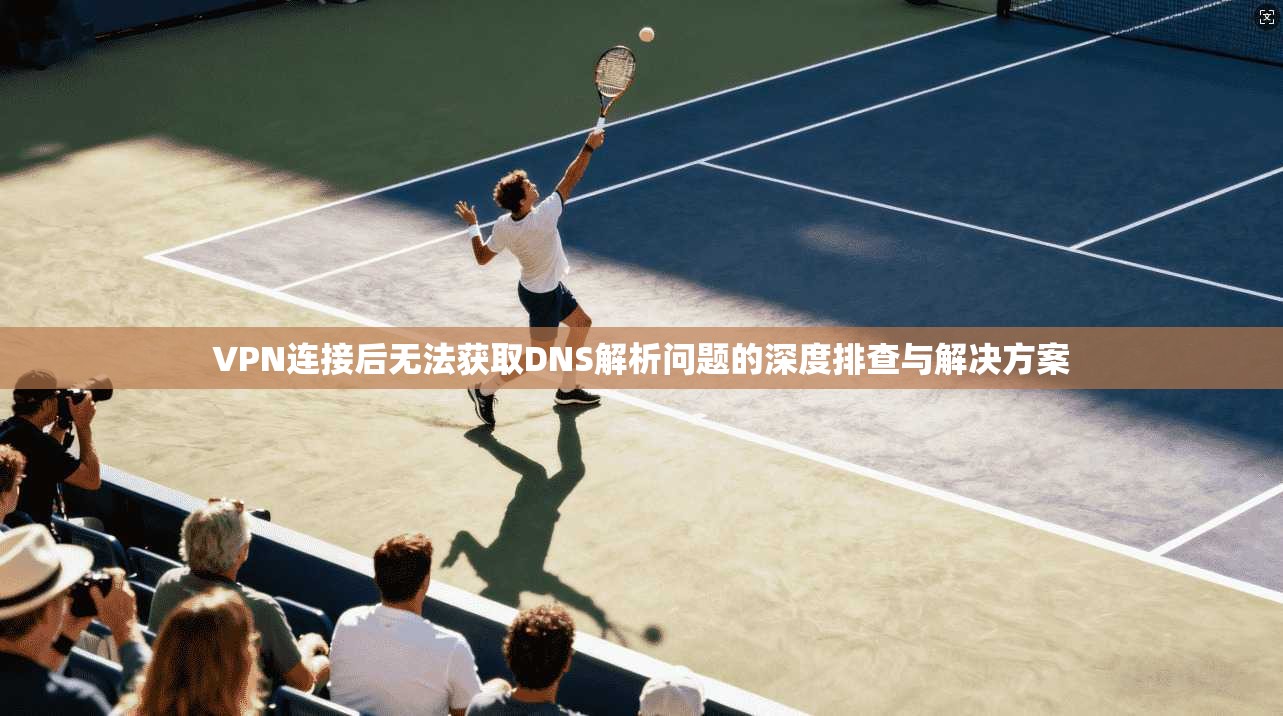 VPN连接后无法获取DNS解析问题的深度排查与解决方案
