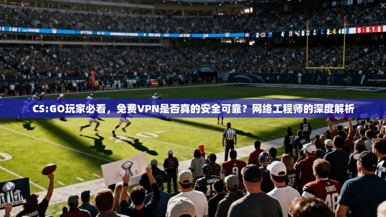 CS:GO玩家必看，免费VPN是否真的安全可靠？网络工程师的深度解析