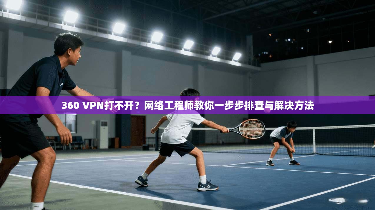 360 VPN打不开？网络工程师教你一步步排查与解决方法
