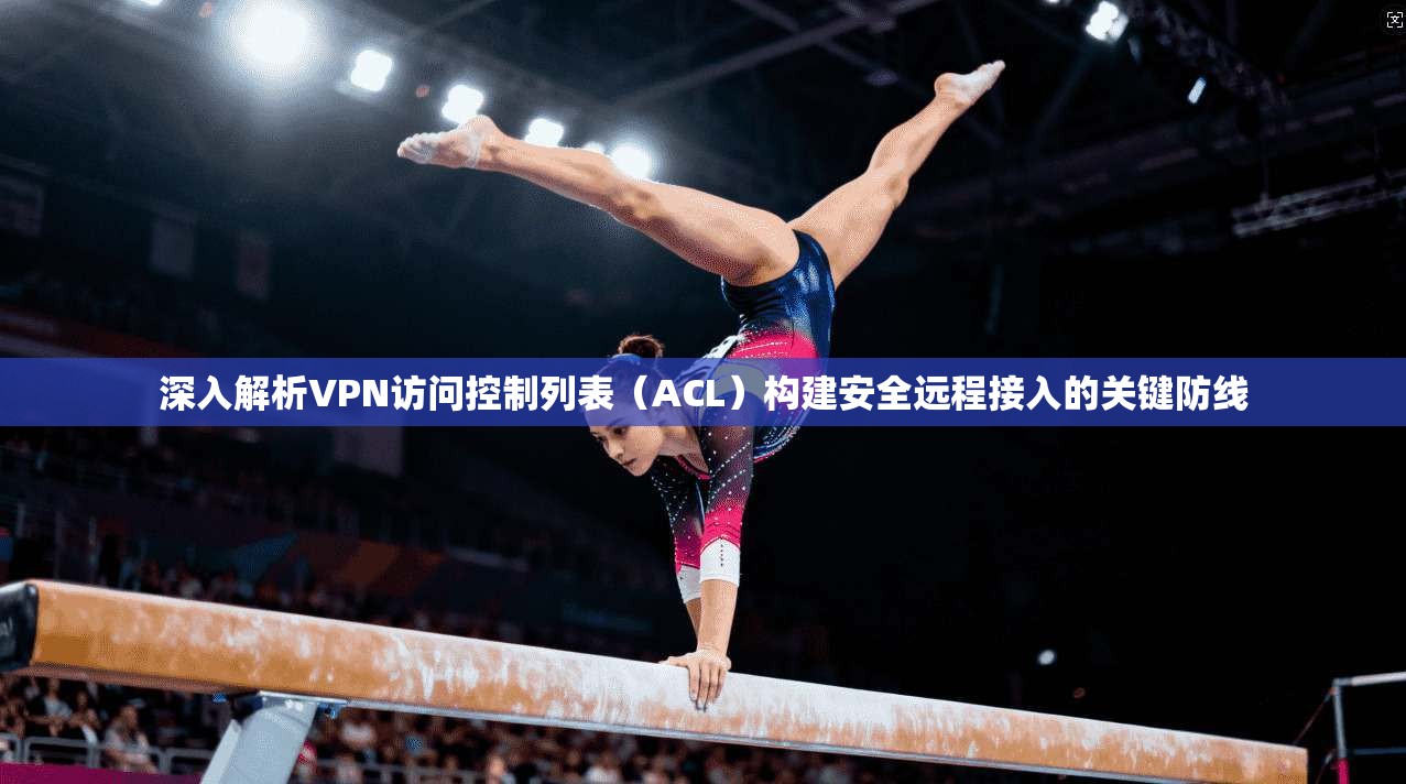 深入解析VPN访问控制列表（ACL）构建安全远程接入的关键防线