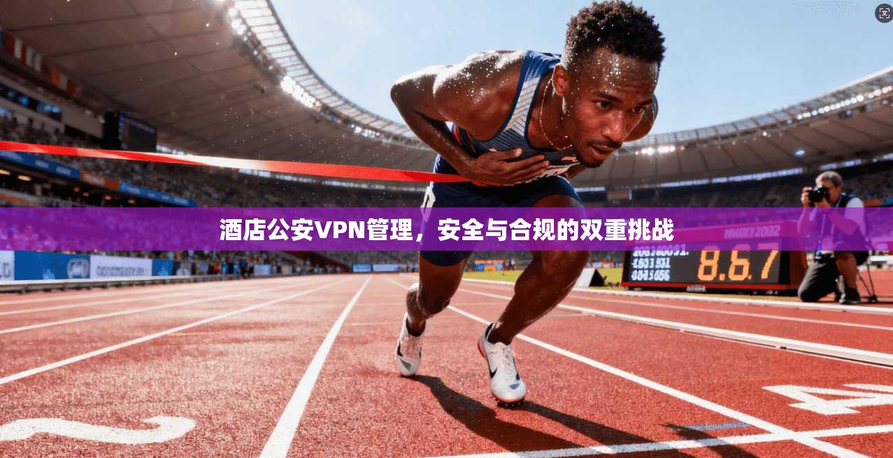 酒店公安VPN管理，安全与合规的双重挑战