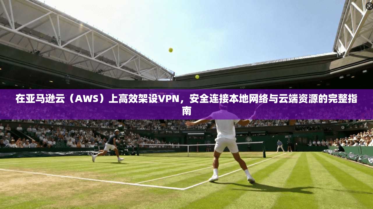 在亚马逊云（AWS）上高效架设VPN，安全连接本地网络与云端资源的完整指南