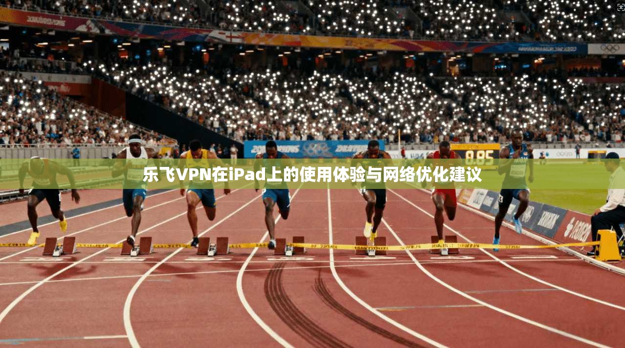 乐飞VPN在iPad上的使用体验与网络优化建议