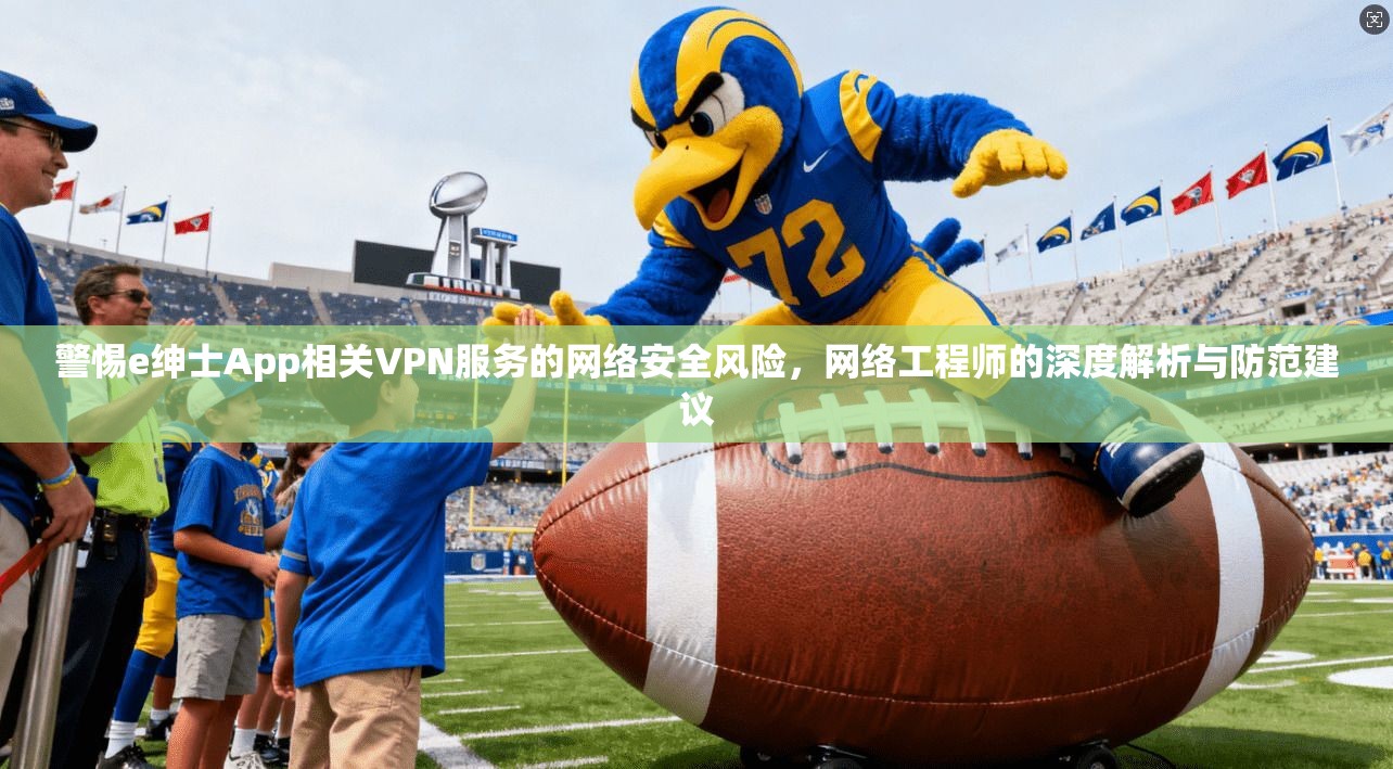 警惕e绅士App相关VPN服务的网络安全风险，网络工程师的深度解析与防范建议