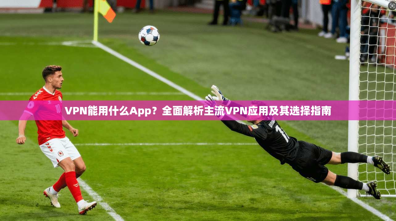 VPN能用什么App？全面解析主流VPN应用及其选择指南