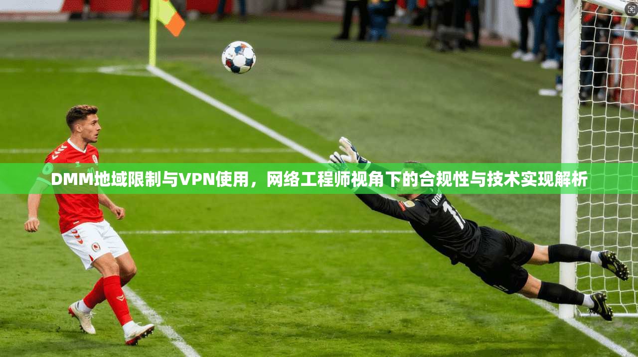 DMM地域限制与VPN使用，网络工程师视角下的合规性与技术实现解析