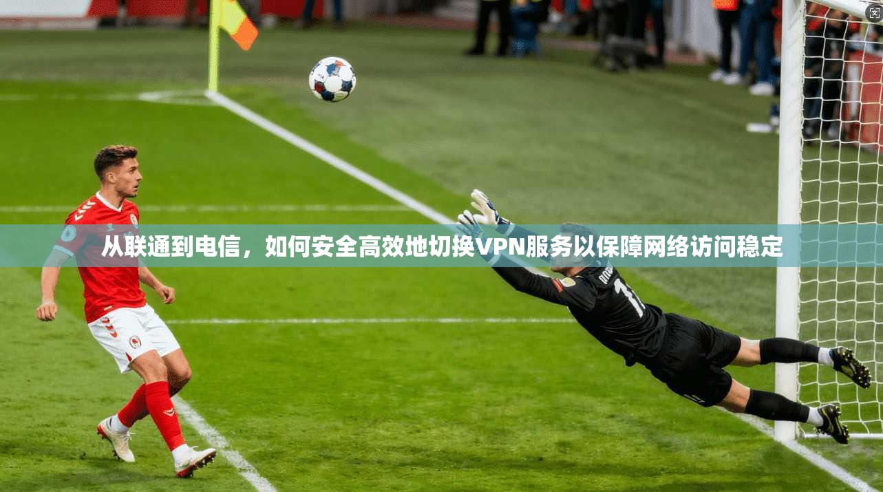 从联通到电信，如何安全高效地切换VPN服务以保障网络访问稳定
