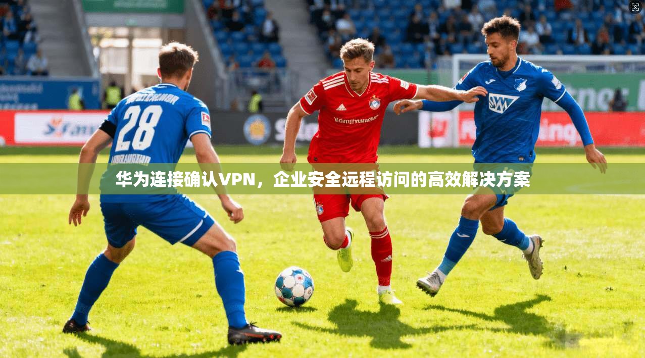 华为连接确认VPN，企业安全远程访问的高效解决方案