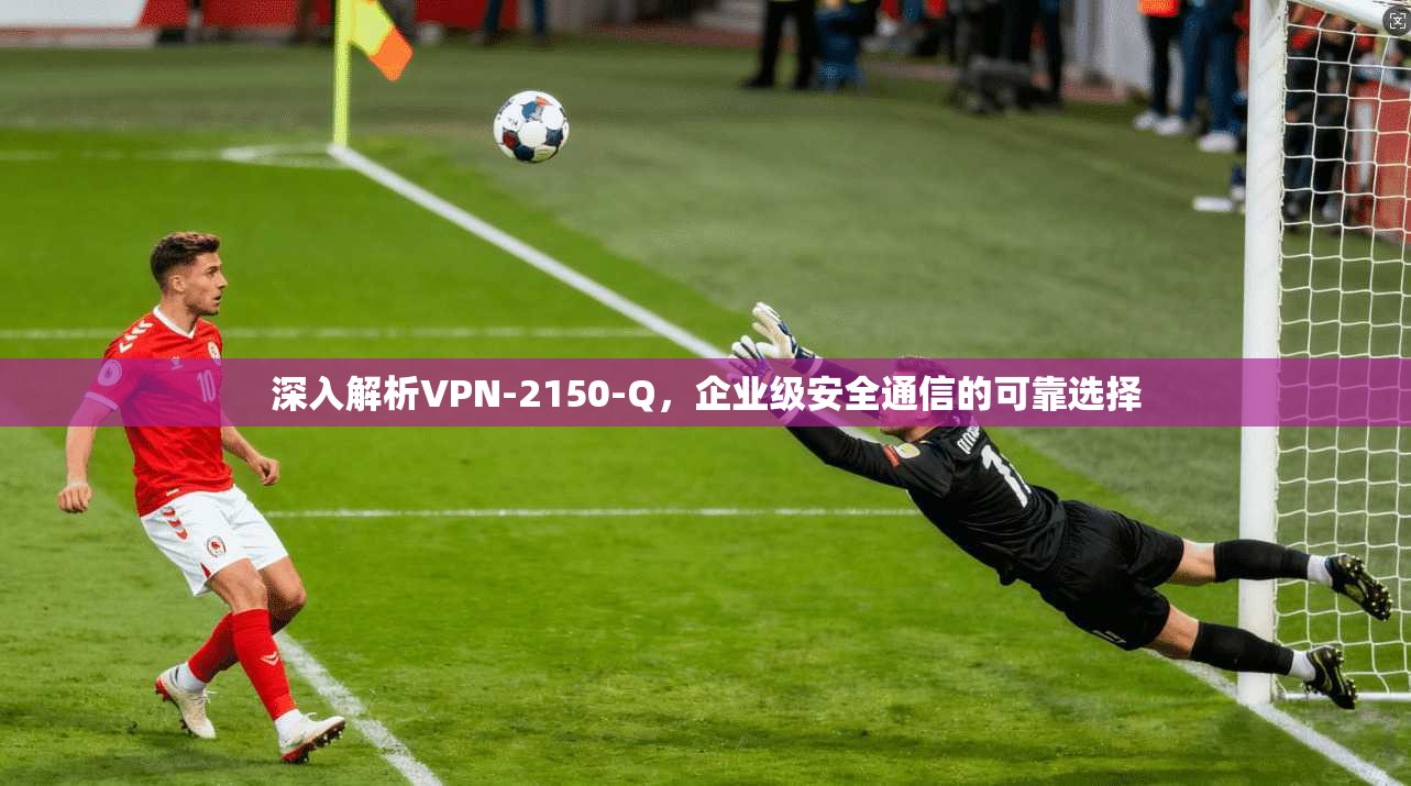 深入解析VPN-2150-Q，企业级安全通信的可靠选择