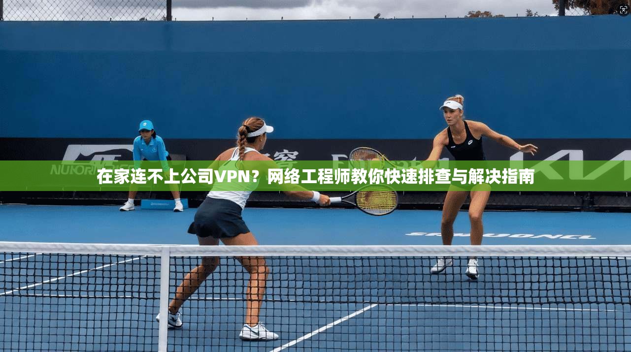 在家连不上公司VPN？网络工程师教你快速排查与解决指南