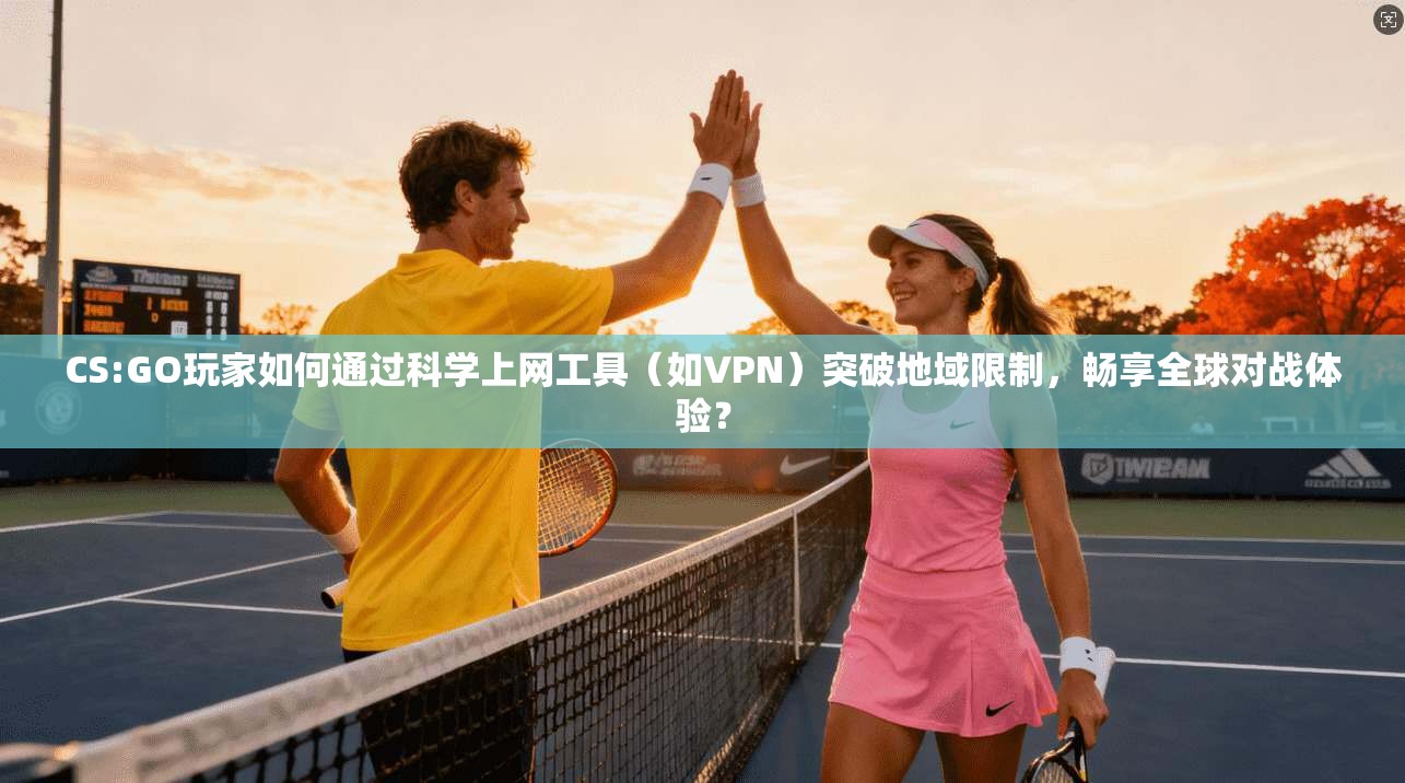 CS:GO玩家如何通过科学上网工具（如VPN）突破地域限制，畅享全球对战体验？