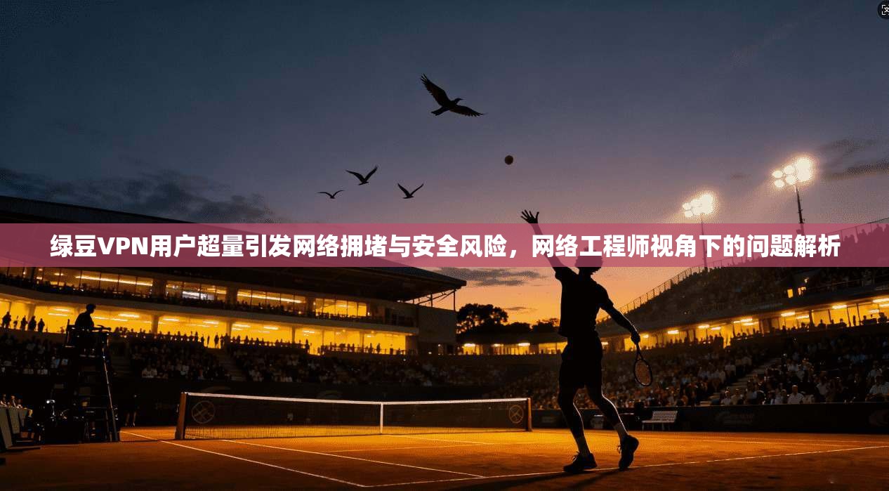 绿豆VPN用户超量引发网络拥堵与安全风险，网络工程师视角下的问题解析
