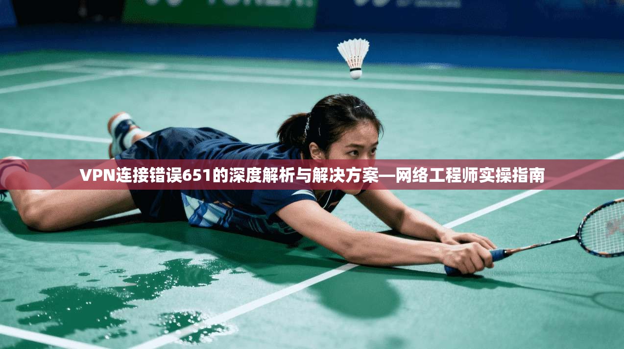 VPN连接错误651的深度解析与解决方案—网络工程师实操指南