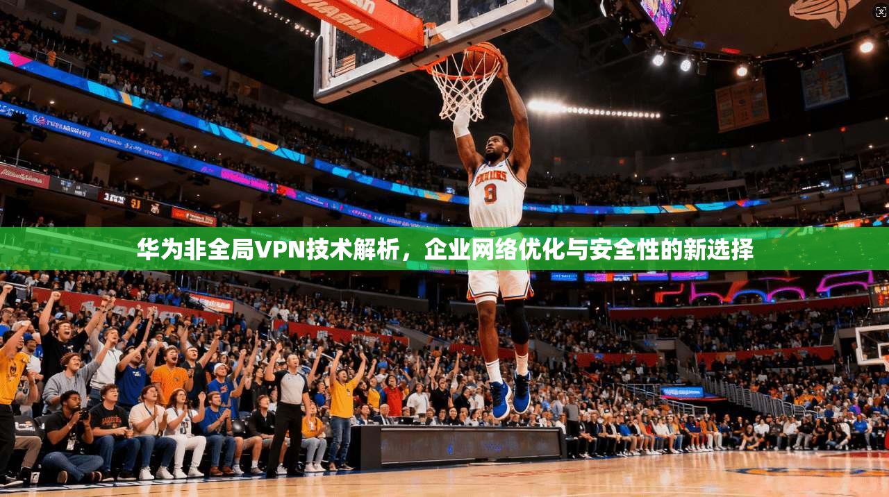 华为非全局VPN技术解析，企业网络优化与安全性的新选择