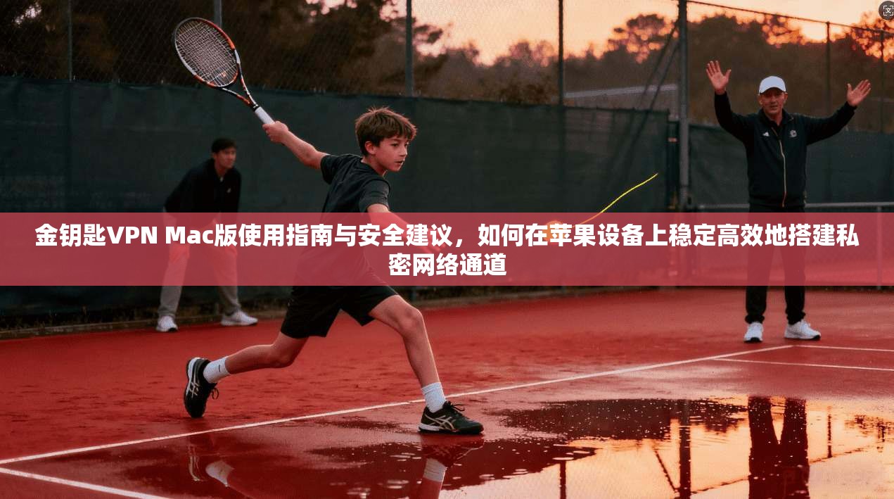 金钥匙VPN Mac版使用指南与安全建议，如何在苹果设备上稳定高效地搭建私密网络通道