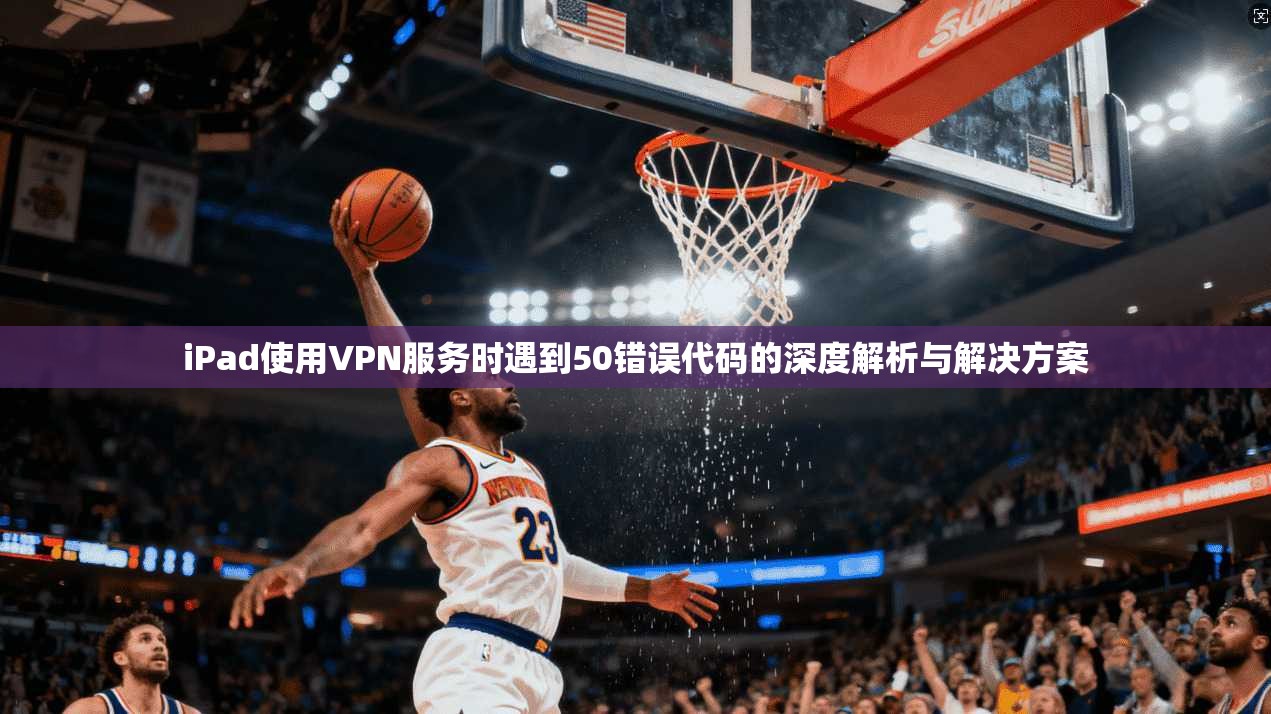 iPad使用VPN服务时遇到50错误代码的深度解析与解决方案