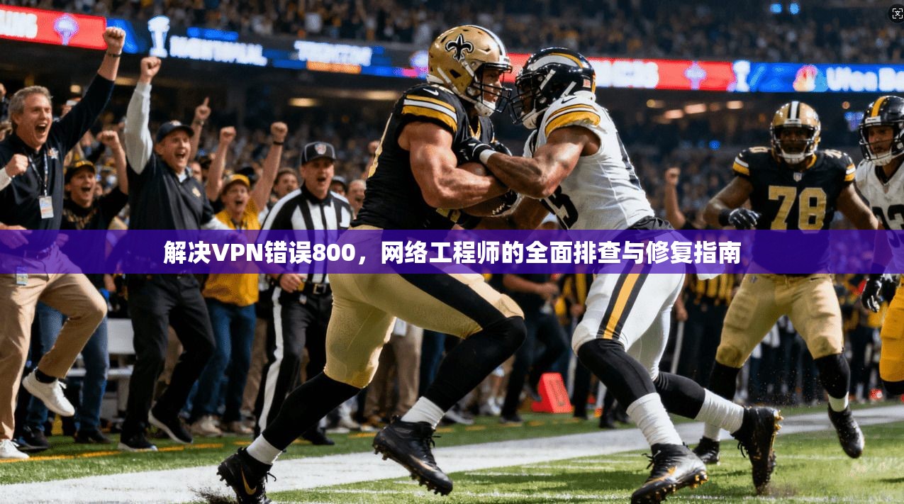 解决VPN错误800，网络工程师的全面排查与修复指南