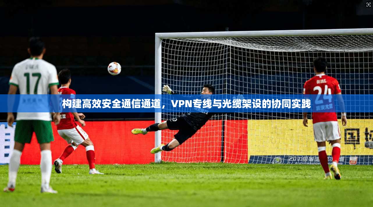 构建高效安全通信通道，VPN专线与光缆架设的协同实践