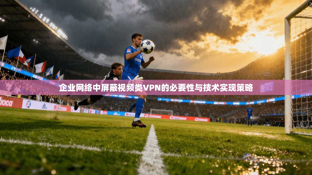 企业网络中屏蔽视频类VPN的必要性与技术实现策略