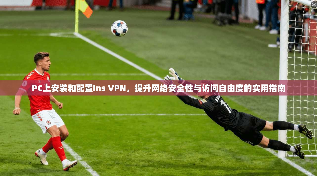 PC上安装和配置Ins VPN，提升网络安全性与访问自由度的实用指南