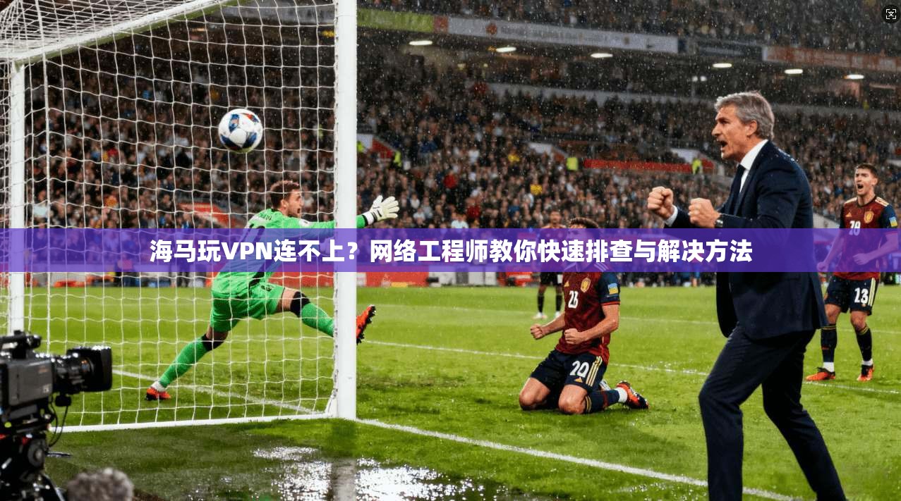海马玩VPN连不上？网络工程师教你快速排查与解决方法